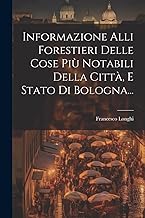 Informazione Alli Forestieri Delle Cose Più Notabili Della Città, E Stato Di Bologna...