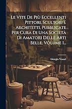 Le Vite De Più Eccellenti Pittori, Scultori E Architetti, Pubblicate Per Cura Di Una Società Di Amatori Delle Arti Belle, Volume 1...