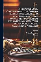 The Revenue Code, Containing All the Existing Revenue Regulations and Acts Applicable to the Madras Presidency, From 1802 to December 1880, With Introduction, Notes, Examination Papers, & C