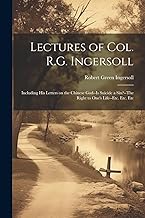 Lectures of Col. R.G. Ingersoll; Including his Letters on the Chinese God--Is Suicide a Sin?--The Right to One's Life--etc. Etc. Etc