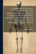 Club-foot, its Causes, Pathology and Treatment, Being an Essay to Which the Jacksonian Prize for 1864, Given by the Royal College of Surgeons, was Awarded