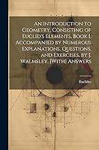 An Introduction to Geometry, Consisting of Euclid's Elements, Book I, Accompanied by Numerous Explanations, Questions, and Exercises, by J. Walmsley. [With] Answers