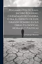 Pensamientos De Juan-jacobo Rousseau, Ciudadano De Ginebra, O Sea, El EspÃritu De Este Grande Hombre En Sus Obras Filosóficas, Morales Y PolÃticas