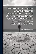 Pensamientos De Juan-jacobo Rousseau, Ciudadano De Ginebra, O Sea, El Espíritu De Este Grande Hombre En Sus Obras Filosóficas, Morales Y Políticas