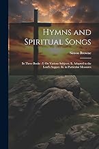 Hymns and Spiritual Songs: In Three Books: I. On Various Subjects. Ii. Adapted to the Lord's Supper. Iii. in Particular Measures