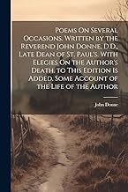 Poems On Several Occasions. Written by the Reverend John Donne, D.D., Late Dean of St. Paul's. With Elegies On the Author's Death. to This Edition Is Added, Some Account of the Life of the Author