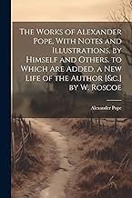 The Works of Alexander Pope, With Notes and Illustrations, by Himself and Others. to Which Are Added, a New Life of the Author [&c.] by W. Roscoe