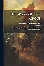 The Wars of the Cross: Or, the History of the Crusades. by the Author of 'The Mediterranean Illustrated'