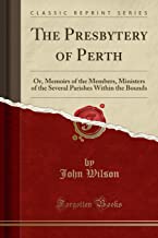 The Presbytery of Perth: Or, Memoirs of the Members, Ministers of the Several Parishes Within the Bounds (Classic Reprint)