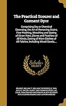 PRAC SCOURER & GARMENT DYER: Comprising Dry or Chemical Cleansing, the Art of Removing Stains, Fine Washing, Bleaching and Dyeing of Straw Hats, ... of All Fabrics, Including Mixed Goods, ...