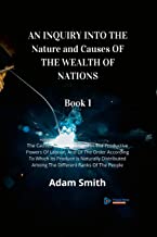 AN INQUIRY INTO THE Nature and Causes OF THE WEALTH OF NATIONS Book 1: The Causes Of Improvement In The Productive Powers Of Labour, And Of The Order ... Among The Different Ranks Of The People