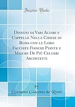 Disegni di Vari Altari e Cappelle Nelle Chiese di Roma con le Loro Facciate Fianchi Piante e Misure De Più Celebri Architetti (Classic Reprint)