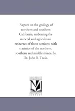 Report on the geology of northern and southern California, embracing the mineral and agricultural resources of those sections; with statistics of the ... and middle mines. By Dr. John B. Trask.