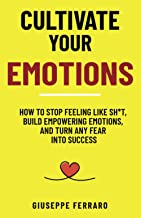 Cultivate Your Emotions: How to Stop Feeling like Sh*t, Build Empowering Emotions, and Turn any Fear into Success