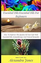 Essential Oils: Essential Oils For Beginners How To Improve The Quality Of Your Life With Essential Oils Aromatherapy And Natural Remedies