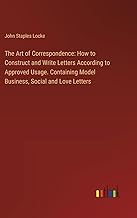 The Art of Correspondence: How to Construct and Write Letters According to Approved Usage. Containing Model Business, Social and Love Letters