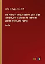 The Works of Jonathan Smith. Dean of St. Patrick's, Dublin Containing Additional Letters, Tracts, and Poems: Vol. XV