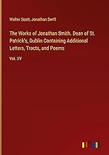 The Works of Jonathan Smith. Dean of St. Patrick's, Dublin Containing Additional Letters, Tracts, and Poems: Vol. XV
