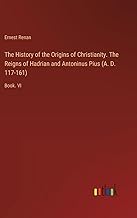 The History of the Origins of Christianity. The Reigns of Hadrian and Antoninus Pius (A. D. 117-161): Book. VI