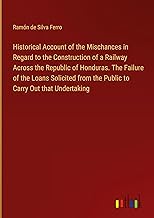 Historical Account of the Mischances in Regard to the Construction of a Railway Across the Republic of Honduras. The Failure of the Loans Solicited from the Public to Carry Out that Undertaking