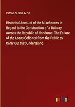 Historical Account of the Mischances in Regard to the Construction of a Railway Across the Republic of Honduras. The Failure of the Loans Solicited from the Public to Carry Out that Undertaking