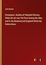 Proserpina. Studies of Wayside Flowers, While the Air was Yet Pure Among the Alps, and in the Scotland and England Which My Father Knew