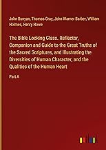 The Bible Looking Glass. Reflector, Companion and Guide to the Great Truths of the Sacred Scriptures, and Illustrating the Diversities of Human Character, and the Qualities of the Human Heart: Part A