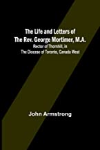 The Life and Letters of the Rev. George Mortimer, M.A.: Rector of Thornhill, in the Diocese of Toronto, Canada West