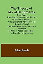 The Theory of Moral Sentiments Or, an Essay Towards an Analysis of the Principles by Which Men Naturally Judge Concerning the Conduct and Character, ... Is Added, a Dissertation on the Origin of Lan
